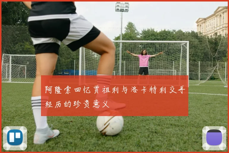 阿隆索回忆贾祖利与洛卡特利交手经历的珍贵意义