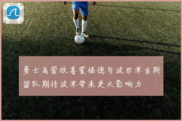 勇士高管欣喜霍福德与波尔津吉斯留队期待波津带来更大影响力