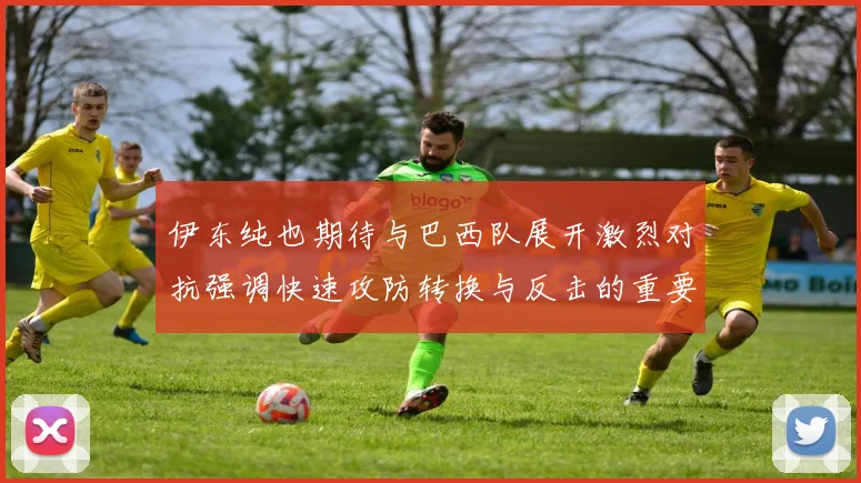 伊东纯也期待与巴西队展开激烈对抗强调快速攻防转换与反击的重要性