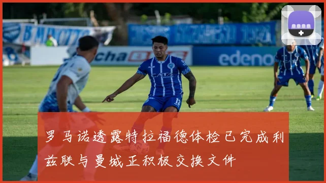罗马诺透露特拉福德体检已完成利兹联与曼城正积极交换文件