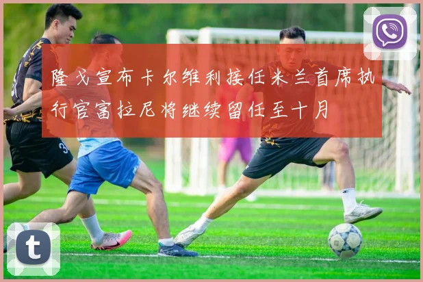 隆戈宣布卡尔维利接任米兰首席执行官富拉尼将继续留任至十月
