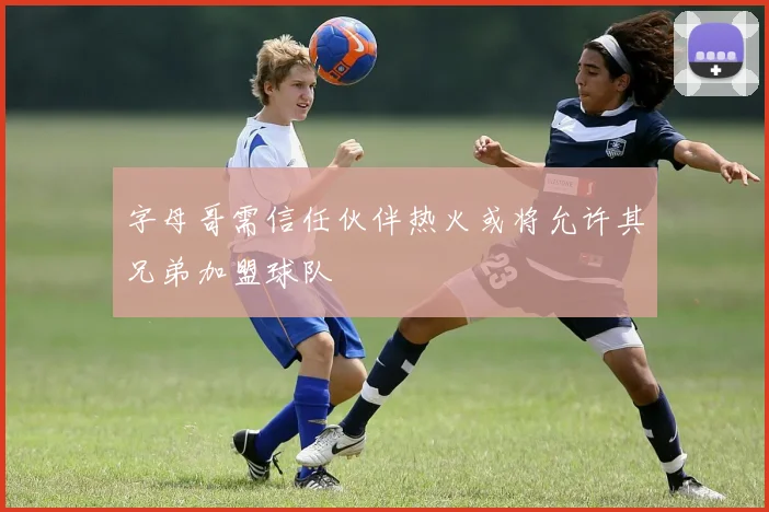 字母哥需信任伙伴热火或将允许其兄弟加盟球队