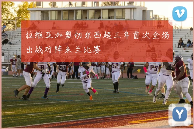拉维亚加盟切尔西超三年首次全场出战对阵米兰比赛